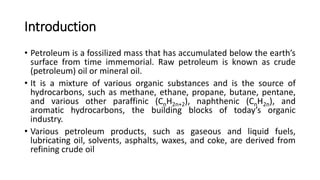 Introduction
• Petroleum is a fossilized mass that has accumulated below the earth’s
surface from time immemorial. Raw petroleum is known as crude
(petroleum) oil or mineral oil.
• It is a mixture of various organic substances and is the source of
hydrocarbons, such as methane, ethane, propane, butane, pentane,
and various other paraffinic (CnH2n+2), naphthenic (CnH2n), and
aromatic hydrocarbons, the building blocks of today’s organic
industry.
• Various petroleum products, such as gaseous and liquid fuels,
lubricating oil, solvents, asphalts, waxes, and coke, are derived from
refining crude oil
 