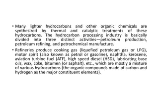 • Many lighter hydrocarbons and other organic chemicals are
synthesized by thermal and catalytic treatments of these
hydrocarbons. The hydrocarbon processing industry is basically
divided into three distinct activities—petroleum production,
petroleum refining, and petrochemical manufacture.
• Refineries produce cooking gas (liquefied petroleum gas or LPG),
motor spirit (also known as petrol or gasoline), naphtha, kerosene,
aviation turbine fuel (ATF), high speed diesel (HSD), lubricating base
oils, wax, coke, bitumen (or asphalt), etc., which are mostly a mixture
of various hydrocarbons (the organic compounds made of carbon and
hydrogen as the major constituent elements).
 