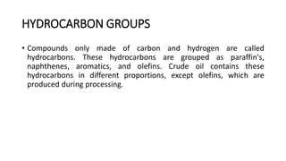 HYDROCARBON GROUPS
• Compounds only made of carbon and hydrogen are called
hydrocarbons. These hydrocarbons are grouped as paraffin's,
naphthenes, aromatics, and olefins. Crude oil contains these
hydrocarbons in different proportions, except olefins, which are
produced during processing.
 