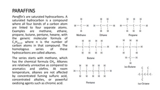PARAFFINS
Paraffin's are saturated hydrocarbons. A
saturated hydrocarbon is a compound
where all four bonds of a carbon atom
are linked to four separate atoms.
Examples are methane, ethane,
propane, butane, pentane, hexane, with
the generic molecular formula of
CnH2n+2, where n is the number of
carbon atoms in that compound. The
homologous series of these
hydrocarbons are called alkanes.
The series starts with methane, which
has the chemical formula CH4. Alkanes
are relatively unreactive as compared to
aromatics and olefins. At room
temperature, alkanes are not affected
by concentrated fuming sulfuric acid,
concentrated alkalies, or powerful
oxidizing agents such as chromic acid.
 