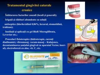 Tratamentul gingivitei catarale
cronice
 Înlăturarea factorilor cauzali (locali şi generali);
 Irigaţii şi clătituri abundente cu soluţii
antiseptice (hlorhexidină 0,06%, hexoral, stomatidină,
trahisan);
 Instilaţii şi aplicaţii cu gel BioR MterogilDenta,
Levovior etc.;
 Proceduri fizioterapice (hidroterapie, curenţi
diadinamici, vibromasaj, vacum-masaj – Kulajenco,
decontaminarea șanțului gingival cu aparatul Vector, laser-
ul), electroforeză cu aloe, vit. C, etc.
 