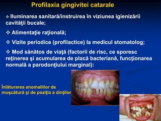 Profilaxia gingivitei catarale
 Iluminarea sanitară/instruirea în viziunea igienizării
cavităţii bucale;
 Alimentaţie raţională;
 Vizite periodice (profilactice) la medicul stomatolog;
 Mod sănătos de viaţă (factorii de risc, ce sporesc
reţinerea şi acumularea de placă bacteriană, funcţionarea
normală a parodonţiului marginal):
Înlăturarea anomaliilor de
muşcătură şi de poziţia a dinţilor
 