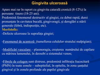 Gingivita ulceroasă
Apare mai rar în raport cu gingivita catarală cronică (8-12%) la
persoane tinere (18-25 ani).
Predomină fenomenul destructiv al gingiei, cu debut rapid, durei
pronunțate în cavitatea bucală, gingivoragii, și dereglări a stării
generale (febră, indispoziție, etc).
Morfolofic:
-Defecte ulceroase la suprafața gingiei;
-Fenomenul de acantoză (tumefierea celulelor stratului malpigian);
-Modificări vasculare – plasmoragia, creșterea numărului de capilare
cu mărirea lumenului, în deosebi a sistemului venos;
-Fibrele de colagen sunt distruse, predomină infiltrația liucocitară
(PMN) în toate zonele – subepitelial, în epiteliu, în zona șanțului
gingival și în zonele profunde ale papilei gingivale
 