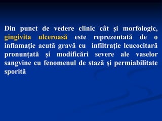 Din punct de vedere clinic cât și morfologic,
gingivita ulceroasă este reprezentată de o
inflamație acută gravă cu infiltrație leucocitară
pronunțată și modificări severe ale vaselor
sangvine cu fenomenul de stază și permiabilitate
sporită
 