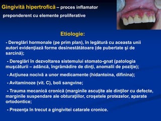 Gingivită hipertrofică – proces inflamator
preponderent cu elemente proliferative
Etiologie:
- Dereglări hormonale (pe prim plan), în legătură cu aceasta unii
autori evidenţiază forme desinestătătoare (de pubertate şi de
sarcină);
- Dereglări în dezvoltarea sistemului stomato-gnat (patologia
muşcăturii – adâncă, îngrămădire de dinţi, anomalii de poziţie);
- Acţiunea nocivă a unor medicamente (hidantoina, difinina);
- Avitaminoze (vit. C), boli sangvine;
- Trauma mecanică cronică (marginile ascuţite ale dinţilor cu defecte,
marginile suspendare ale obturaţiilor, croşetele protezelor, aparate
ortodontice;
- Prezenţa în trecut a gingivitei catarale cronice.
 