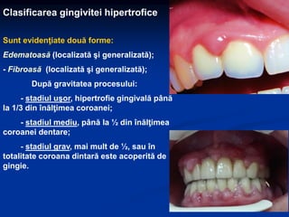 Clasificarea gingivitei hipertrofice
Sunt evidenţiate două forme:
Edematoasă (localizată şi generalizată);
- Fibroasă (localizată şi generalizată);
După gravitatea procesului:
- stadiul uşor, hipertrofie gingivală până
la 1/3 din înălţimea coroanei;
- stadiul mediu, până la ½ din înălţimea
coroanei dentare;
- stadiul grav, mai mult de ½, sau în
totalitate coroana dintară este acoperită de
gingie.
 
