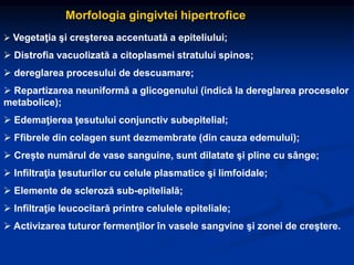 Morfologia gingivtei hipertrofice
 Vegetaţia şi creşterea accentuată a epiteliului;
 Distrofia vacuolizată a citoplasmei stratului spinos;
 dereglarea procesului de descuamare;
 Repartizarea neuniformă a glicogenului (indică la dereglarea proceselor
metabolice);
 Edemaţierea ţesutului conjunctiv subepitelial;
 Ffibrele din colagen sunt dezmembrate (din cauza edemului);
 Crește numărul de vase sanguine, sunt dilatate şi pline cu sânge;
 Infiltraţia ţesuturilor cu celule plasmatice şi limfoidale;
 Elemente de scleroză sub-epitelială;
 Infiltraţie leucocitară printre celulele epiteliale;
 Activizarea tuturor fermenţilor în vasele sangvine şi zonei de creştere.
 