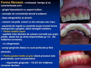 Forma fibroasă – evoluează benign şi se
caracterizează prin:
- gingie hiperplazică cu aspect bulbar;
- senzaţie de consistenţă densă la palpare;
- lipsa sângerărilor şi durerii;
- culoare roz-pală, uneori cu ten cenuşiu sau roşu;
- pacienţii de regulă nu prezintă acuze (numai forma
neobişnuită a gingiei), adică dereglări estetice;
 Pentru stadiul uşoar
- papilele inter-dentare de culoare normală sau puţin
palide, alipite bie de dinte (hipertrofiate pe 1/3 din
înălţimea coroanei);
- nu sângerează;
- pungi gingivale (false) nu sunt profunde şi fără
eliminări;
 Pentru gradul mediu şi grav (dacă procesul este
generalizat), sunt caracteristice:
- hipertrofie gingivală – 1/2-2/3 din înălţimea
coroanei dentare.
 