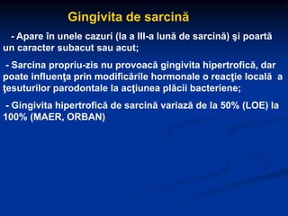 Gingivita de sarcină
- Apare în unele cazuri (la a III-a lună de sarcină) şi poartă
un caracter subacut sau acut;
- Sarcina propriu-zis nu provoacă gingivita hipertrofică, dar
poate influenţa prin modificările hormonale o reacţie locală a
ţesuturilor parodontale la acţiunea plăcii bacteriene;
- Gingivita hipertrofică de sarcină variază de la 50% (LOE) la
100% (MAER, ORBAN)
 