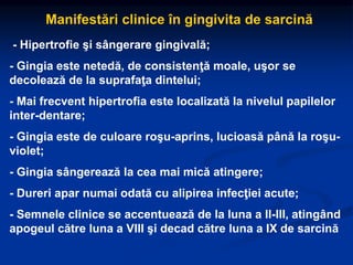 Manifestări clinice în gingivita de sarcină
- Hipertrofie şi sângerare gingivală;
- Gingia este netedă, de consistenţă moale, uşor se
decolează de la suprafaţa dintelui;
- Mai frecvent hipertrofia este localizată la nivelul papilelor
inter-dentare;
- Gingia este de culoare roşu-aprins, lucioasă până la roşu-
violet;
- Gingia sângerează la cea mai mică atingere;
- Dureri apar numai odată cu alipirea infecţiei acute;
- Semnele clinice se accentuează de la luna a II-III, atingând
apogeul către luna a VIII şi decad către luna a IX de sarcină
 