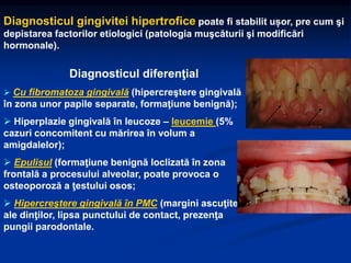 Diagnosticul gingivitei hipertrofice poate fi stabilit ușor, pre cum şi
depistarea factorilor etiologici (patologia muşcăturii şi modificări
hormonale).
Diagnosticul diferenţial
 Cu fibromatoza gingivală (hipercreştere gingivală
în zona unor papile separate, formaţiune benignă);
 Hiperplazie gingivală în leucoze – leucemie (5%
cazuri concomitent cu mărirea în volum a
amigdalelor);
 Epulisul (formaţiune benignă loclizată în zona
frontală a procesului alveolar, poate provoca o
osteoporoză a ţestului osos;
 Hipercreştere gingivală în PMC (margini ascuţite
ale dinţilor, lipsa punctului de contact, prezenţa
pungii parodontale.
 