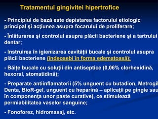 Tratamentul gingivitei hipertrofice
- Principiul de bază este depistarea factorului etiologic
principal şi acţiunea asupra focarului de proliferare;
- Înlăturarea şi controlul asupra plăcii bacteriene şi a tartrului
dentar;
- Instruirea în igienizarea cavităţii bucale şi controlul asupra
plăcii bacteriene (îndeosebi în forma edematoasă);
- Băiţe bucale cu soluţii din antiseptice (0,06% clorhexidină,
hexoral, stomatidină);
- Preparate antiinflamatorii (5% unguent cu butadion, Metrogil
Denta, BioR-gel, unguent cu heparină – aplicaţii pe gingie sau
în componenţa unor paste curative), ce stimulează
permiabilitatea vaselor sanguine;
- Fonoforez, hidromasaj, etc.
 