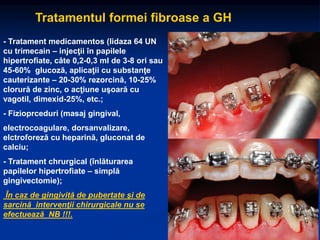 Tratamentul formei fibroase a GH
- Tratament medicamentos (lidaza 64 UN
cu trimecain – injecţii în papilele
hipertrofiate, câte 0,2-0,3 ml de 3-8 ori sau
45-60% glucoză, aplicaţii cu substanţe
cauterizante – 20-30% rezorcină, 10-25%
clorură de zinc, o acţiune uşoară cu
vagotil, dimexid-25%, etc.;
- Fizioprceduri (masaj gingival,
electrocoagulare, dorsanvalizare,
elctroforeză cu heparină, gluconat de
calciu;
- Tratament chrurgical (înlăturarea
papilelor hipertrofiate – simplă
gingivectomie);
În caz de gingivită de pubertate şi de
sarcină intervenţii chirurgicale nu se
efectuează NB !!!.
 