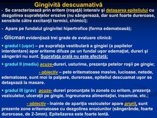 Gingivită descuamativă
- Se caracterizează prin eritem (roşaţă) intensiv şi detaşarea epiteliului cu
dezgolirea suprafeţelor erozive (nu sângerează, dar sunt foarte dureroase,
sensibile către excitanţii termici, chimici);
- Apare pe fundalul gingivitei hipertrofice (forma edematoasă);
- Glicman evidenţiază trei grade de evaluare clinică:
 gradul I (uşor) – pe suprafaţa vestibulară a gingiei (a papilelor
interdentare) apar eriteme difuze pe un fundal uşor edemaţiat, dureri şi
sângerări nu sunt. Suprafaţa orală nu este afectată;
 gradul II (mediu) acuze-dureri, usturime, prezenţa petelor roşii pe gingie;
- obiectiv – pete eritematoase masive, lucioase, netede,
edematoase, sunt moi la palpare, dureroase, epiteliul descuamat uşor se
detaşează la masare.
 gradul III (grav) acuze- dureri pronunţate în zonele cu eritem, prezenţa
veziculelor, ulceraţii pe gingie, îngreunarea alimentaţiei, insomnie, etc.;
- obiectiv - înainte de apariţia veziculelor apare prurit, sunt
prezente zone eritematoase cu dezgolirea eroziunilor (sângerânde, foarte
dureroase, de 2-3mm). Epitelizarea este foarte lentă.
 