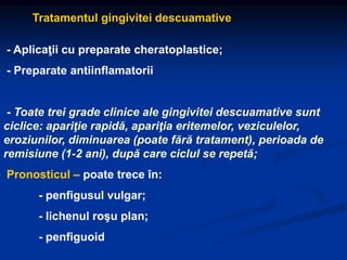 Tratamentul gingivitei descuamative
- Aplicaţii cu preparate cheratoplastice;
- Preparate antiinflamatorii
- Toate trei grade clinice ale gingivitei descuamative sunt
ciclice: apariţie rapidă, apariţia eritemelor, veziculelor,
eroziunilor, diminuarea (poate fără tratament), perioada de
remisiune (1-2 ani), după care ciclul se repetă;
Pronosticul – poate trece în:
- penfigusul vulgar;
- lichenul roşu plan;
- penfiguoid
 