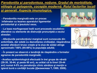 Parodontita şi parodontoza, noţiune. Gradul de morbiditate,
etilogie şi patogenie, cocepţie modernă. Rolul factorilor locali
şi generali. Aspecte imunologice.
- Parodontita marginală este un proces
infalmator cu lezarea aparatului ligamentar
periodontal şi a ţesutului osos;
- La baza morfogenezei bolii sunt procesele exudativo-
alterative cu elemente de distrucţie pronunţată a osului
alveolar;
- Afecţiunile parodonţiului marginal sunt cunoscute din
antichitate, dar odată cu dezvoltarea civilizaţiei, răspândirea
acestei afecţiuni brusc creşte şi la ziua de astăzi atinge
aproximativ 100% (95-98%) la populaţia adultă;
- În prezent se observă o tendinţă de răspândire a formelor
agresive de parodontită marginală;
- Analiza epidemiologică efectuată în trei grupe de vârstă
(28-30, 30-44, şi peste 60 ani), au arătat că la tineri 29-44
ani) numai 4-5% au parodonţiu clinic sănătos şi menţin o
igienă bună a cavităţii bucale (Джамилева Т.,1999, 2009).
 