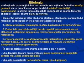 Etiologia
 Afecţiunile parodonţiului se pot dezvolta sub acţiunea factorilor locali şi
generali, dar şi combinarea lor pe fondalul scăderii reactivităţii
organismului. În ultimul timp o deosebită importanţă se acordă factorilor
etiologici locali şi anume plăcii bacteriene;
- Elementul primordial către studierea etiologiei afecţiunilor parodonţiului
marginal sunt expuse în trei grupe de factori etiologici:
1. Starea produselor metabolice în placa bacteriană şi în tartrul dentar;
2. Factorii de la nivelul cavităţii bucale capabili să sporească sau să
slăbească potenţialul patogenic al microorganismelor şi produselor lor
metabolice;
3. Factorii generali ce reglează procesele metabolice a ţesuturilor gazdă
(cavităţii bucale), de care şi depinde reacţia de răspuns la acţiunea
patogenică a microorganismelor;
- În parodontologie o importanţă prioritară o are 4 noţiuni:
 din depozite dentare nemineralizate (placa bacteriană şi depozitele
dentare moi, adică substanţa albă);
 din cele mineralizate (tartru dentar supra- şi subgingival).
 