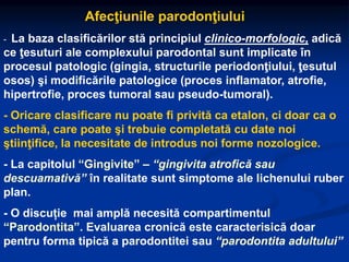 Afecţiunile parodonţiului
- La baza clasificărilor stă principiul clinico-morfologic, adică
ce ţesuturi ale complexului parodontal sunt implicate în
procesul patologic (gingia, structurile periodonţiului, ţesutul
osos) şi modificările patologice (proces inflamator, atrofie,
hipertrofie, proces tumoral sau pseudo-tumoral).
- Oricare clasificare nu poate fi privită ca etalon, ci doar ca o
schemă, care poate şi trebuie completată cu date noi
ştiinţifice, la necesitate de introdus noi forme nozologice.
- La capitolul “Gingivite” – “gingivita atrofică sau
descuamativă” în realitate sunt simptome ale lichenului ruber
plan.
- O discuție mai amplă necesită compartimentul
“Parodontita”. Evaluarea cronică este caracterisică doar
pentru forma tipică a parodontitei sau “parodontita adultului”
 