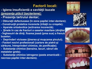 Factorii locali:
- Igiena insuficientă a cavităţii bucale
(prezenţa plăcii bacteriene);
- Prezenţa tartrului dentar;
- Obturaţii defectuoase (în zona papilei inter-dentare);
- Construcţii protetice incorecte (iritaţii cu croşete);
- Aparate ortodontice (activarea incorectă);
- Şinele în caz de fracturi a oaselor maxilare (dinţilor);
- Înghesuiri de dinţi, fixarea joasă (prea sus) a frenului
buzelor;
- Deprinderi vicioase (ţinerea şi muşcarea pixului);
- Factori nocivi profesionali (cariere de piatră şi
cărbune, întreprinderi chimice, de panificaţie);
- Substanţe chimice (benzina, lacuri, săruri ale
metalelor grele);
- Substanţe chimice iatrogene (pasta arsenicală –
necroza papilei inter-dentare).
 