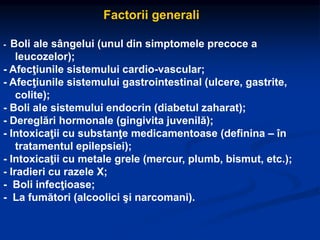 Factorii generali
- Boli ale sângelui (unul din simptomele precoce a
leucozelor);
- Afecţiunile sistemului cardio-vascular;
- Afecţiunile sistemului gastrointestinal (ulcere, gastrite,
colite);
- Boli ale sistemului endocrin (diabetul zaharat);
- Dereglări hormonale (gingivita juvenilă);
- Intoxicaţii cu substanţe medicamentoase (definina – în
tratamentul epilepsiei);
- Intoxicaţii cu metale grele (mercur, plumb, bismut, etc.);
- Iradieri cu razele X;
- Boli infecţioase;
- La fumători (alcoolici şi narcomani).
 