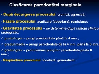 Clasficarea parodontitei marginale
- După decurgerea procesului: cronică, agresivă;
- Fazele procesului: acutizare (absedare), remisiune;
- Gravitatea procesului – se determină după tabloul clinico-
radiografic:
 gradul uşor – pungi parodontale până la 4 mm.;
 gradul mediu – pungi parodontale de la 4 mm. până la 6 mm.
 gradul grav – profunzimea pungilor parodontale peste 6
mm.;
- Răspândirea procesului: localizat, generalizat.
 