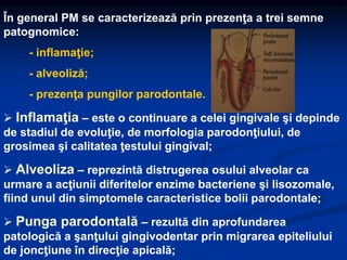În general PM se caracterizează prin prezenţa a trei semne
patognomice:
- inflamaţie;
- alveoliză;
- prezenţa pungilor parodontale.
 Inflamaţia – este o continuare a celei gingivale şi depinde
de stadiul de evoluţie, de morfologia parodonţiului, de
grosimea şi calitatea ţestului gingival;
 Alveoliza – reprezintă distrugerea osului alveolar ca
urmare a acţiunii diferitelor enzime bacteriene şi lisozomale,
fiind unul din simptomele caracteristice bolii parodontale;
 Punga parodontală – rezultă din aprofundarea
patologică a şanţului gingivodentar prin migrarea epiteliului
de joncţiune în direcţie apicală;
 