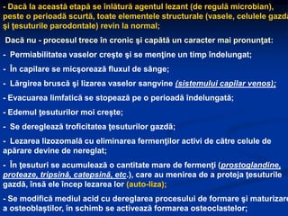 - Dacă la această etapă se înlătură agentul lezant (de regulă microbian),
peste o perioadă scurtă, toate elementele structurale (vasele, celulele gazdă
şi ţesuturile parodontale) revin la normal;
Dacă nu - procesul trece în cronic şi capătă un caracter mai pronunţat:
- Permiabilitatea vaselor creşte şi se menţine un timp îndelungat;
- În capilare se micşorează fluxul de sânge;
- Lărgirea bruscă şi lizarea vaselor sangvine (sistemului capilar venos);
- Evacuarea limfatică se stopează pe o perioadă îndelungată;
- Edemul ţesuturilor moi crește;
- Se dereglează troficitatea ţesuturilor gazdă;
- Lezarea lizozomală cu eliminarea fermenţilor activi de către celule de
apărare devine de nereglat;
- În ţesuturi se acumulează o cantitate mare de fermenţi (prostoglandine,
proteaze, tripsină, catepsină, etc.), care au menirea de a proteja ţesuturile
gazdă, însă ele încep lezarea lor (auto-liza);
- Se modifică mediul acid cu dereglarea procesului de formare şi maturizare
a osteoblaștilor, în schimb se activează formarea osteoclastelor;
 