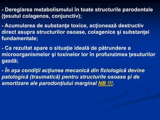 - Dereglarea metabolismului în toate structurile parodontale
(ţesutul colagenos, conjunctiv);
- Acumularea de substanţe toxice, acţionează destructiv
direct asupra structurilor osoase, colagenice şi substanţei
fundamentale;
- Ca rezultat apare o situaţie ideală de pătrundere a
microorganismelor şi toxinelor lor în profunzimea ţesuturilor
gazdă;
- În aşa condiţii acţiunea mecanică din fiziologică devine
patologică (traumatică) pentru structurile osoase şi de
amortizare ale parodonţiului marginal NB !!!.
 
