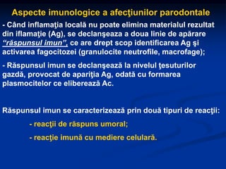 - Când inflamaţia locală nu poate elimina materialul rezultat
din iflamaţie (Ag), se declanşeaza a doua linie de apărare
“răspunsul imun”, ce are drept scop identificarea Ag şi
activarea fagocitozei (granulocite neutrofile, macrofage);
- Răspunsul imun se declanşează la nivelul ţesuturilor
gazdă, provocat de apariţia Ag, odată cu formarea
plasmocitelor ce eliberează Ac.
Răspunsul imun se caracterizează prin două tipuri de reacţii:
- reacţii de răspuns umoral;
- reacţie imună cu mediere celulară.
Aspecte imunologice a afecţiunilor parodontale
 