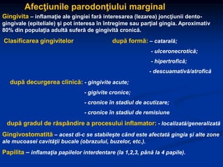 Afecţiunile parodonţiului marginal
Gingivita – inflamaţie ale gingiei fară interesarea (lezarea) joncţiunii dento-
gingivale (epiteliale) şi pot interesa în întregime sau parţial gingia. Aproximativ
80% din populaţia adultă suferă de gingivită cronică.
Clasificarea gingivitelor după formă: – catarală;
- ulceronecrotică;
- hipertrofică;
- descuamativă/atrofică
după decurgerea clinică: - gingivite acute;
- gigivite cronice;
- cronice în stadiul de acutizare;
- cronice în stadiul de remisiune
după gradul de răspândire a procesului inflamator: - localizată/generalizată
Gingivostomatită – acest di-c se stabileşte când este afectată gingia şi alte zone
ale mucoasei cavităţii bucale (obrazului, buzelor, etc.).
Papilita – inflamaţia papilelor interdentare (la 1,2,3, până la 4 papile).
 