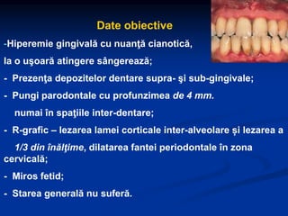 Date obiective
-Hiperemie gingivală cu nuanţă cianotică,
la o uşoară atingere sângerează;
- Prezenţa depozitelor dentare supra- şi sub-gingivale;
- Pungi parodontale cu profunzimea de 4 mm.
numai în spaţiile inter-dentare;
- R-grafic – lezarea lamei corticale inter-alveolare și lezarea a
1/3 din înălţime, dilatarea fantei periodontale în zona
cervicală;
- Miros fetid;
- Starea generală nu suferă.
 