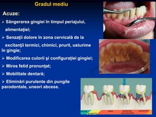 Gradul mediu
Acuze:
 Sângerarea gingiei în timpul periajului,
alimentaţiei;
 Senzaţii dolore în zona cervicală de la
excitanţii termici, chimici, prurit, usturime
în gingie;
 Modificarea culorii şi configuraţiei gingiei;
 Miros fetid pronunţat;
 Mobilitate dentară;
 Eliminări purulente din pungile
parodontale, uneori abcese.
 