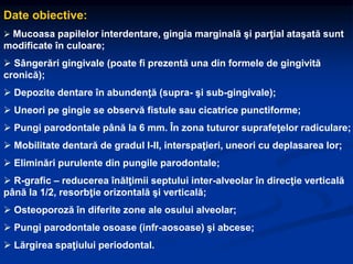 Date obiective:
 Mucoasa papilelor interdentare, gingia marginală şi parţial ataşată sunt
modificate în culoare;
 Sângerări gingivale (poate fi prezentă una din formele de gingivită
cronică);
 Depozite dentare în abundenţă (supra- şi sub-gingivale);
 Uneori pe gingie se observă fistule sau cicatrice punctiforme;
 Pungi parodontale până la 6 mm. În zona tuturor suprafeţelor radiculare;
 Mobilitate dentară de gradul I-II, interspaţieri, uneori cu deplasarea lor;
 Eliminări purulente din pungile parodontale;
 R-grafic – reducerea înălţimii septului inter-alveolar în direcţie verticală
până la 1/2, resorbţie orizontală şi verticală;
 Osteoporoză în diferite zone ale osului alveolar;
 Pungi parodontale osoase (infr-aosoase) şi abcese;
 Lărgirea spaţiului periodontal.
 