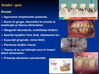 Gradul - grav
Acuze:
 Agravarea simptomelor prezente;
 Dureri în gingie, disconfort în ocluzie la
masticaţie şi tăierea alimentelor;
 Sângerări abundente, mobilitatea dinţilor;
 Apariția spaţiilor între dinţi, deplasarea lor;
 Supuraţii gingivale, miros fetid;
 Pierderea dinţilor intacţi;
 Teama că se va întâmpla ceva în timpul
tăierii alimentelor;
 Prezenţa abceselor parodontale.
 