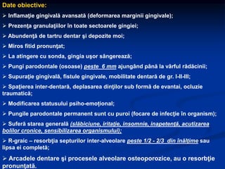 Date obiective:
 Inflamaţie gingivală avansată (deformarea marginii gingivale);
 Prezenţa granulaţiilor în toate sectoarele gingiei;
 Abundenţă de tartru dentar şi depozite moi;
 Miros fitid pronunţat;
 La atingere cu sonda, gingia uşor sângerează;
 Pungi parodontale (osoase) peste 6 mm ajungând până la vârful rădăcinii;
 Supuraţie gingivală, fistule gingivale, mobilitate dentară de gr. I-II-III;
 Spaţierea inter-dentară, deplasarea dinţilor sub formă de evantai, ocluzie
traumatică;
 Modificarea statusului psiho-emoțional;
 Pungile parodontale permanent sunt cu puroi (focare de infecţie în organism);
 Suferă starea generală (slăbiciune, iritaţie, insomnie, inapetenţă, acutizarea
bolilor cronice, sensibilizarea organismului);
 R-graic – resorbţia septurilor inter-alveolare peste 1/2 - 2/3 din înălţime sau
lipsa ei completă;
 Arcadele dentare şi procesele alveolare osteoporozice, au o resorbţie
pronunţată.
 