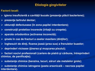 Etiologia gingivitelor
Factorii locali:
 igiena insuficientă a cavităţii bucale (prezenţa plăcii bacteriene);
 prezenţa tartrului dentar;
 obturaţii defectuoase (în zona papilei interdentare);
 construcţii protetice incorecte (iritaţii cu croşete);
 aparate ortodontice (activarea incorectă);
 şinele în caz de fracturi a oselor maxilare (dinţilor);
 înghesuiri de dinţi, fixarea joasă (prea sus) a frenulelor buzelor;
 deprinderi vicioase (ţinerea şi muşcarea pixului);
 factori nocivi profesionali (cariere de piatră şi cărbune, întreprinderi
chimice, de panificaţie);
 substanţe chimice (benzina, lacuri, săruri ale metalelor grele);
 substanţe chimice iatrogene (pasta arsenicală – necroza papilei
interdentare).
 