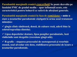 Parodontită marginală cronică exacerbată Se poate dezvolta pe
fundalul PMC de gradul mediu – apar inflamaţii acute, este
caracteristică pentru bolnavii ce suferă de afecţiuni generale.
Parodontită marginală cronică în faza de remisiune – este o
stare a ţesuturilor parodontale câştigată în urma unui tratament
minuţios:
 gingia clinic sănătoasă, densă, de culoare roză, aderă bine la
coletul/suprafața dintelui;
 Lipsa depozitelor dentare, lipsa pungilor parodontale, însă
rădăcinile sunt dezgolite (recesiune gingivală);
 R-grafic – stoparea procesului de oseteoporoză şi resorbţie
osoasă, osul alveolar este dens, stabilizarea procesului de lezare a
ţesuturilor parodontale.
 