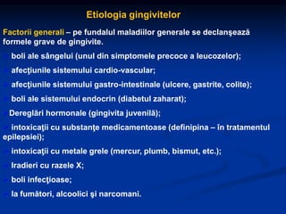 Etiologia gingivitelor
Factorii generali – pe fundalul maladiilor generale se declanşează
formele grave de gingivite.
 boli ale sângelui (unul din simptomele precoce a leucozelor);
 afecţiunile sistemului cardio-vascular;
 afecţiunile sistemului gastro-intestinale (ulcere, gastrite, colite);
 boli ale sistemului endocrin (diabetul zaharat);
Dereglări hormonale (gingivita juvenilă);
 intoxicaţii cu substanţe medicamentoase (definipina – în tratamentul
epilepsiei);
 intoxicaţii cu metale grele (mercur, plumb, bismut, etc.);
 Iradieri cu razele X;
 boli infecţioase;
 la fumători, alcoolici şi narcomani.
 