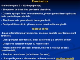 Parodontoza
- Se întâlneşte la 3 – 5% din populaţie;
- Simptomul de bază fiind procesele distrofice;
- Cauzele apariţiei fiind: neurodistrofice, proces generalizat cuprinzând
toate ţesuturile parodontale;
- Afecţiunea este generalizată, decurgere lentă;
- Sunt posibile acutizări şi trecere spre parodontita marginală.
Tabloul clinic
- Lipsa inflamaţiei gingivale (densă, anemică, papilele interdentare sunt
atrofiate);
- Lipsa pungilor parodontale, plăcii bacteriene şi a tartrului dentar;
- Dezgolirea coletelor dinţilor cu hiperestezie;
- Fixarea dinţilor în procesul alveolar, chiar la o retracţie osoasă
considerabilă;
- Afecţiuni ne-carioase (se întâlnesc frecvent);
- Lipsa pe R-grame a elementelor de lezare osoasă, atrofie orizontală.
 