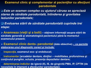 Examenul clinic şi complementar al pacienţilor cu afecţiuni
parodontale
 Este un examen complex cu ajutorul căruea se apreciază
starea de sănătate parodontală, întinderea şi gravitatea
leziunilor parodontale;
 Evoluarea stării de sănătate parodontală cuprinde trei
etape:
 Anamneza (vieţii şi a bolii) – obţinem informaţii asupra stării de
sănătate generală şi stomatologică pacientului până la momentul
examenului prezent;
 Examenul clinic dento- parodontal (date obiective) – va permite
elaborarea unui diagnostic corect şi include:
 inspeccţia, examenul exo- şi endobucal;
 instrumentar (arcadelor dentare, dinţilor – mobilitatea, profunzimea şi
conţinutul pungilor, ocluzia, prezenţa depozitelor dentare;
 determinarea indicilor de igienă (II), IS, de gingivită PMA, IP, CPTIN (de
necesitate în trtament a afecţiunilor parodontale);
 