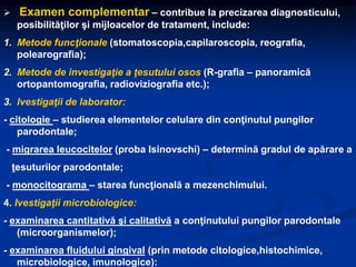  Examen complementar – contribue la precizarea diagnosticului,
posibilităţilor şi mijloacelor de tratament, include:
1. Metode funcţionale (stomatoscopia,capilaroscopia, reografia,
polearografia);
2. Metode de investigaţie a ţesutului osos (R-grafia – panoramică
ortopantomografia, radioviziografia etc.);
3. Ivestigaţii de laborator:
- citologie – studierea elementelor celulare din conţinutul pungilor
parodontale;
- migrarea leucocitelor (proba Isinovschi) – determină gradul de apărare a
ţesuturilor parodontale;
- monocitograma – starea funcţională a mezenchimului.
4. Ivestigaţii microbiologice:
- examinarea cantitativă şi calitativă a conţinutului pungilor parodontale
(microorganismelor);
- examinarea fluidului gingival (prin metode citologice,histochimice,
microbiologice, imunologice):
 