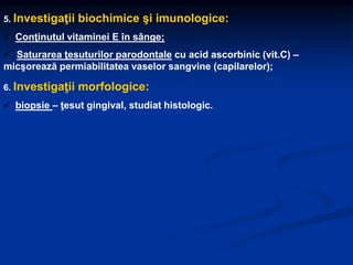 5. Investigaţii biochimice şi imunologice:
 Conţinutul vitaminei E în sânge;
 Saturarea ţesuturilor parodontale cu acid ascorbinic (vit.C) –
micşorează permiabilitatea vaselor sangvine (capilarelor);
6. Investigaţii morfologice:
 biopsie – ţesut gingival, studiat histologic.
 