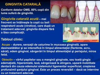 GINGIVITA CATARALĂ
Conform datelor OMS, 80% copii din
lume suferă de gingivită.
Gingivita catarală acută – mai
frecvent se întâlneşte la copii cu boli
respiratorii acute (virotice), care după un
tratament adecvat, gingivita dispare fără
a lăsa complicaţii.
Tabloul clinic:
Acuze – durere, senzaţii de usturime în mucoasa gingivală, apare
desinestătător şi se intensifică în timpul alimentaţiei (fierbinte, acru,
sărat), edem gingival, sângerări în timpul alimentaţiei şi periajului, miros
fetid.
Obiectiv – vârful papilelor sau a marginii gingivale, sau toată gingia
edemaţiată, hiperemiată, laxă, sângerează la atingere, uşoară mobilitate
dentară din cauza edemului sistemului ligamentar superficial, creşterea
profunzimii şanţului gingival. Este un proces reversibil – dacă se intervine
cu un tratament adecvat.
 