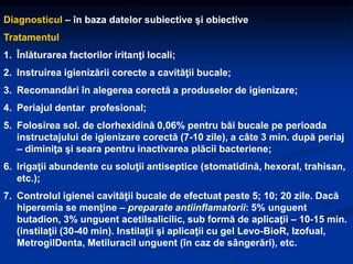 Diagnosticul – în baza datelor subiective şi obiective
Tratamentul
1. Înlăturarea factorilor iritanţi locali;
2. Instruirea igienizării corecte a cavităţii bucale;
3. Recomandări în alegerea corectă a produselor de igienizare;
4. Periajul dentar profesional;
5. Folosirea sol. de clorhexidină 0,06% pentru băi bucale pe perioada
instructajului de igienizare corectă (7-10 zile), a câte 3 min. după periaj
– diminiţa şi seara pentru inactivarea plăcii bacteriene;
6. Irigaţii abundente cu soluţii antiseptice (stomatidină, hexoral, trahisan,
etc.);
7. Controlul igienei cavităţii bucale de efectuat peste 5; 10; 20 zile. Dacă
hiperemia se menţine – preparate antiinflamatorii: 5% unguent
butadion, 3% unguent acetilsalicilic, sub formă de aplicaţii – 10-15 min.
(instilaţii (30-40 min). Instilaţii şi aplicaţii cu gel Levo-BioR, Izofual,
MetrogilDenta, Metiluracil unguent (în caz de sângerări), etc.
 