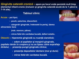 Gingivita catarală cronică – apare pe locul unde persistă mult timp
elementul iritant cronic (inclusiv şi gingivita catarală acută de la 1 până la
7-14 zile).
Tabloul clinic
Acuze – pot lipsi;
- prurit, usturime, disconfort;
- sângerări gingivale, îndeosebi la periaj, tăerea
alimentelor dure
(măr, morcov, pâine);
- miros fetid din cavitatea bucală, defect estetic.
Obiectiv – hiperemie gingivală cu nuanţă cianotică;
- edem al papilelor şi marginii gingivale,
papilele rămân în creştere şi nu se lipesc către suprafaţa
dintelui; - prezenţa pungii gingivale clinice;
- prezenţa depozitelor dentare (moi şi dure);
- miros fetid din cavitatea bucală.
 