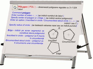 POLygon  (  POL  )   –   desenează poligoane regulate cu 3  1 024 laturi E dge  –  indică  pe  ecran  segmentul  ce  constituie latura poligonului. I nscribed in circle  –   poligonul va fi înscris în circumferinţă  C ircumscribed about circle  –   poligonul va  fi circumscris unei circumferinţe Command  polygon   Enter number of sides   …  : ( se indică numărul de laturi  ) Specify center of polygon or    Edge   : ( se indică centrul poligonului ) Enter an option    Inscribed in circle / Circumscribed about circle      …   : ( se indică I sau C  ) Specify radius of circle : ( se tastează valoarea razei sau se indică punctul ) Edge R Inscribed Circumscribed 