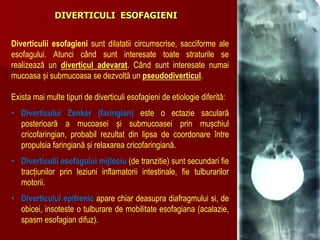 Diverticulii esofagieni sunt dilatatii circumscrise, sacciforme ale
esofagului. Atunci când sunt interesate toate straturile se
realizează un diverticul adevarat. Când sunt interesate numai
mucoasa și submucoasa se dezvoltă un pseudodiverticul.
Exista mai multe tipuri de diverticuli esofagieni de etiologie diferită:
• Diverticului Zenker (faringian) este o ectazie saculară
posterioară a mucoasei și submucoasei prin mușchiul
cricofaringian, probabil rezultat din lipsa de coordonare între
propulsia faringiană și relaxarea cricofaringiană.
• Diverticulii esofagului mijlociu (de tranzitie) sunt secundari fie
tracțiunilor prin leziuni inflamatorii intestinale, fie tulburarilor
motorii.
• Diverticulul epifrenic apare chiar deasupra diafragmului si, de
obicei, insoteste o tulburare de mobilitate esofagiana (acalazie,
spasm esofagian difuz).
DIVERTICULI ESOFAGIENI
 