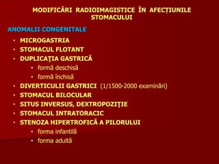 • MICROGASTRIA
• STOMACUL FLOTANT
• DUPLICAŢIA GASTRICĂ
• formă deschisă
• formă închisă
• DIVERTICULII GASTRICI (1/1500-2000 examinări)
• STOMACUL BILOCULAR
• SITUS INVERSUS, DEXTROPOZIŢIE
• STOMACUL INTRATORACIC
• STENOZA HIPERTROFICĂ A PILORULUI
• forma infantilă
• forma adultă
MODIFICĂRI RADIOIMAGISTICE ÎN AFECȚIUNILE
STOMACULUI
ANOMALII CONGENITALE
 