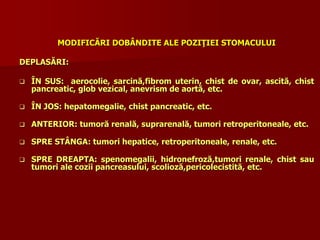 MODIFICĂRI DOBÂNDITE ALE POZIŢIEI STOMACULUI
DEPLASĂRI:
 ÎN SUS: aerocolie, sarcină,fibrom uterin, chist de ovar, ascită, chist
pancreatic, glob vezical, anevrism de aortă, etc.
 ÎN JOS: hepatomegalie, chist pancreatic, etc.
 ANTERIOR: tumoră renală, suprarenală, tumori retroperitoneale, etc.
 SPRE STÂNGA: tumori hepatice, retroperitoneale, renale, etc.
 SPRE DREAPTA: spenomegalii, hidronefroză,tumori renale, chist sau
tumori ale cozii pancreasului, scolioză,pericolecistită, etc.
 