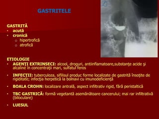 GASTRITELE
GASTRITĂ
• acută
• cronică
o hipertrofică
o atrofică
ETIOLOGIE
• AGENŢI EXTRINSECI: alcool, droguri, antiinflamatoare,substanţe acide şi
alcaline în concentraţii mari, sulfatul feros
• INFECŢII: tuberculoza, sifilisul produc forme localizate de gastrită însoţite de
rigiditate; infecţia herpetică la bolnavi cu imunodeficienţă
• BOALA CROHN: localizare antrală, aspect infiltrativ rigid, fără peristaltică
• TBC GASTRICĂ: formă vegetantă asemănătoare cancerului; mai rar infiltrativă
(biloculare)
• LUESUL
 